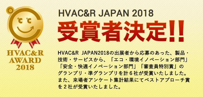 HVAC&R JAPAN2018の出展者から応募のあった、製品・技術・サービスから、「エコ・環境イノベーション部門」「安全・快適イノベーション部門」「審査員特別賞」のグランプリ・準グランプリを計6社が受賞いたしました。また、来場者アンケート集計結果にてベストアプローチ賞を2社が受賞いたしました。