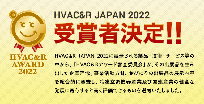HVAC&R JAPAN 2022に展示される製品・技術・サービス等の中から、「HVAC＆Rアワード審査委員会」が、その出展品を生み出した企業理念、事業活動方針、並びにその出展品の展示内容を総合的に審査し、冷凍空調機器産業及び関連産業の健全な発展に寄与すると高く評価できるものを選考いたしました。